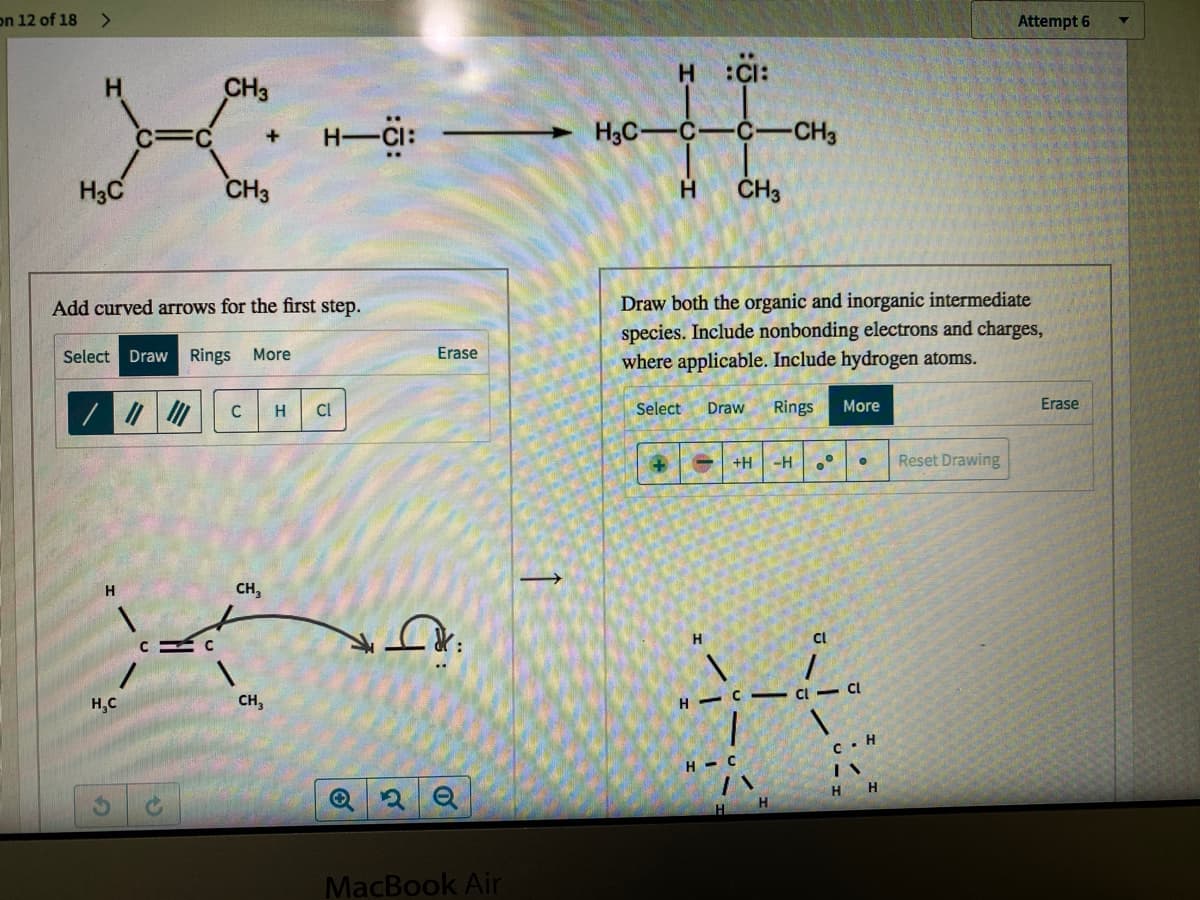 on 12 of 18
Attempt 6
H :CI:
H.
CH3
H-CI:
H3C-
•C
-CH3
H3C
CH3
H.
Draw both the organic and inorganic intermediate
species. Include nonbonding electrons and charges,
where applicable. Include hydrogen atoms.
Add curved arrows for the first step.
Select Draw
Rings More
Erase
C
H
Cl
Select
Draw
Rings
More
Erase
+H
Reset Drawing
H.
CH,
H
Cl
H,C
CH,
H
c. H
H - C
H H
H.
MacBook Air
