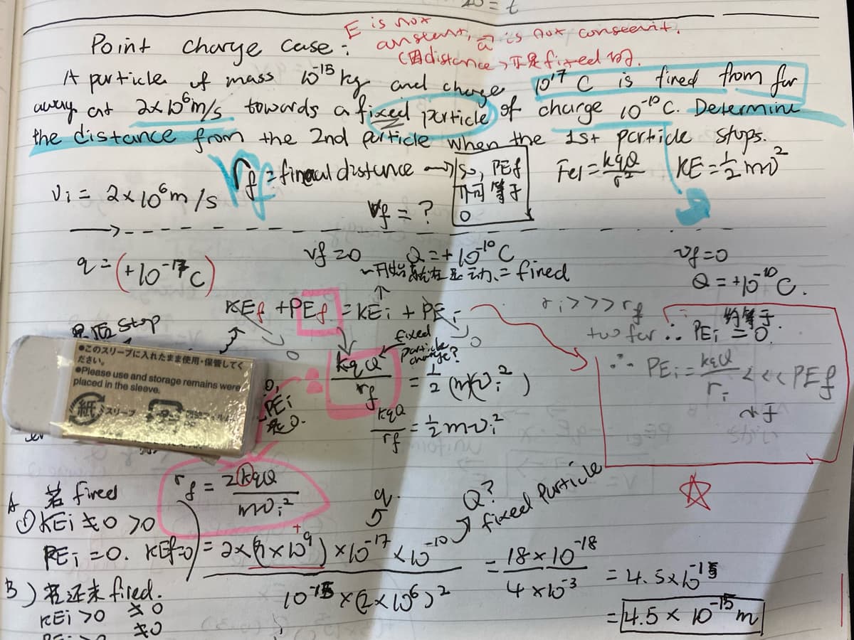 Point Charye Cerse:'
A perticle uf mass 5o kg ancd
cuery cnt ak bm/s towards aficel auico
E is not
anstent,
Cadistance>T&fig-ed 1oa.
is nux conseevit,
cherge
10ʻt c is fined from for
churge 100C. Determine
particle
the distance from the 2nd pificle when the Ist pcrticde Stops.
Se fineul distunce- PE4 Fes=kie KE =5m
V = ?
vf 20
Vi= 2x10°m /s
KE-5
Q= 15"c.
-10
%3D
KER +PEP =KE it PR
ם"לל לti
tuo for.. YEi '0.
R TE Stop
●このスリーブに入れたまま使用保管してく
ださい。
OPlease use and storage remains were
placed in the sleeve.
Exed
paye?
- PE:=
%3D
紙スリーン
PEI
fixed Purticle
8/-
- 18×10
ト名fircd
%3D
Q?
B)名正末Aied。
= 4.5x65
-15
=14.5 x 10"m
