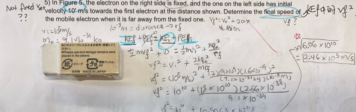 5) In Figure 5. the electron on the right side is fixed. and the one on the left side has initial
Not fired Yetvelocity 10' m/s towards the first electron at the distance shown. Determine the final speed of
the mobile electron when it is far away from the fixed one. V²- Vo+20x
l0°m = distance -7rf
??
-31
ka
●このスリーブに入れたまま使用-保管してく
ださい。
%3D
t.
OPlease use and storage remains were
placed in the sleeve.
=2:46x105m/s
紙スリープ 装フィルム:
PP
B* MADE IN JAPAN
(7.1× 1031 ky )clo-8m
10
9.1x10-39
