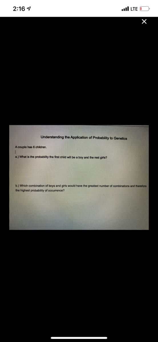 2:16 1
ull LTE
Understanding the Application of Probability to Genetics
A couple has 6 children.
a.) What is the probability the first child will be a boy and the rest girls?
b.) Which combination of boys and girls would have the greatest number of combinations and therefore
the highest probability of occurrence?
