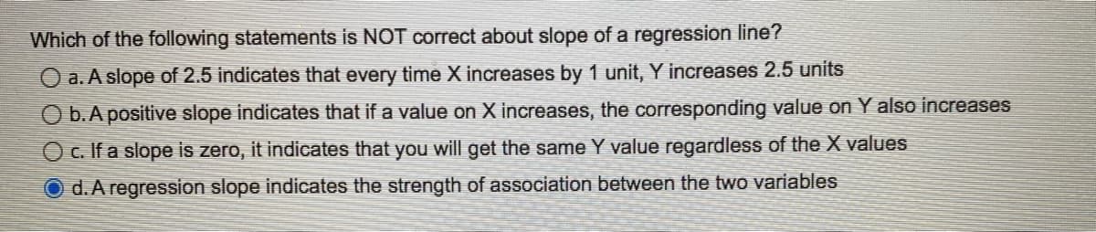 Which of the following statements is NOT correct about slope of a regression line?
O a. A slope of 2.5 indicates that every time X increases by 1 unit, Y increases 2.5 units
O b. A positive slope indicates that if a value on X increases, the corresponding value on Y also increases
O c. If a slope is zero, it indicates that you will get the same Y value regardless of the X values
Od. A regression slope indicates the strength of association between the two variables