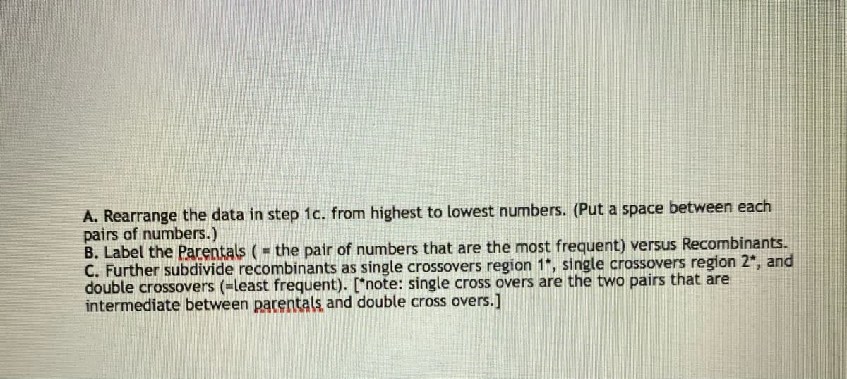 A. Rearrange the data in step 1c. from highest to lowest numbers. (Put a space between each
pairs of numbers.)
B. Label the Parentals (= the pair of numbers that are the most frequent) versus Recombinants.
C. Further subdivide recombinants as single crossovers region 1", single crossovers region 2*, and
double crossovers (-least frequent). [*note: single cross overs are the two pairs that are
intermediate between parentals and double cross overs.]
