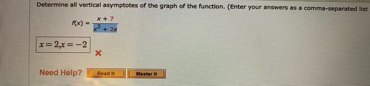 Determine all vertical asymptotes of the graph of the function. (Enter your answers as a comma-separated list
x + 7
f(x)
%3D
+ 2x
x= 2,x=-2
Need Help?
Read It
Master It
