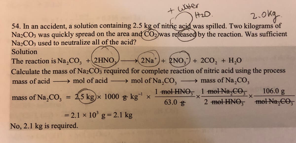 + water
H2O.
2.okg.
54. In an accident, a solution containing 2.5 kg of nitric acid was spilled. Two kilograms of
Na2CO3 was quickly spread on the area andďCO2)was released by the reaction. Was sufficient
Na2CO3 used to neutralize all of the acid?
Solution
The reaction is Na,CO, +2HNO,
Calculate the mass of Na2CO3 required for complete reaction of nitric acid using the process
2Na*)+ 2NO,) + 2CO, + H,0
mass of acid
→ mol of acid
→ mol of Na,CO,
→ mass of Na,CO,
1 mel HNO, 1 mel Na,CO,
106.0 g
mass of Na,CO, = 2,5 kg)x 1000 g kg x
%3D
63.0 g
2 mel HNO, met Na,CO,
= 2.1 x 10 g= 2.1 kg
No, 2.1 kg is required.
