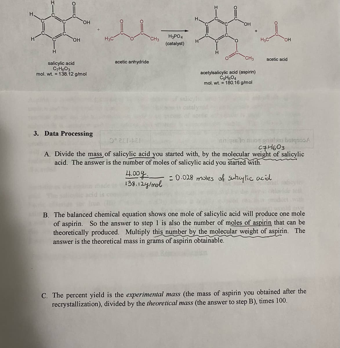 HO,
H3PO4
HO,
H3C
CH3
H3C
(catalyst)
CH3
acetic acid
acetic anhydride
salicylic acid
C7H6O3
mol. wt. = 138.12 g/mol
acetylsalicylic acid (aspirin)
C9H3O4
mol. wt. = 180.16 g/mol
salicylh
3. Data Pro
sing
nniqas to mioq gnialom botqsooA
C7H603
A. Divide the mass, of salicylic acid you started with, by the molecular weight of salicylic
134-132.C
acid. The answer is the number of moles of salicylic acid you started with.
4.00g
138.12g/mol
: 0.028 moles f sulicylic acid
coo
B. The balanced chemical equation shows one mole of salicylic acid will produce one mole
of aspirin. So the answer to step 1 is also the number of moles of aspirin that can be
theoretically produced. Multiply this number by the molecular weight of aspirin. The
answer is the theoretical mass in grams of aspirin obtainable.
C. The percent yield is the experimental mass (the mass of aspirin you obtained after the
recrystallization), divided by the theoretical mass (the answer to step B), times 100.
