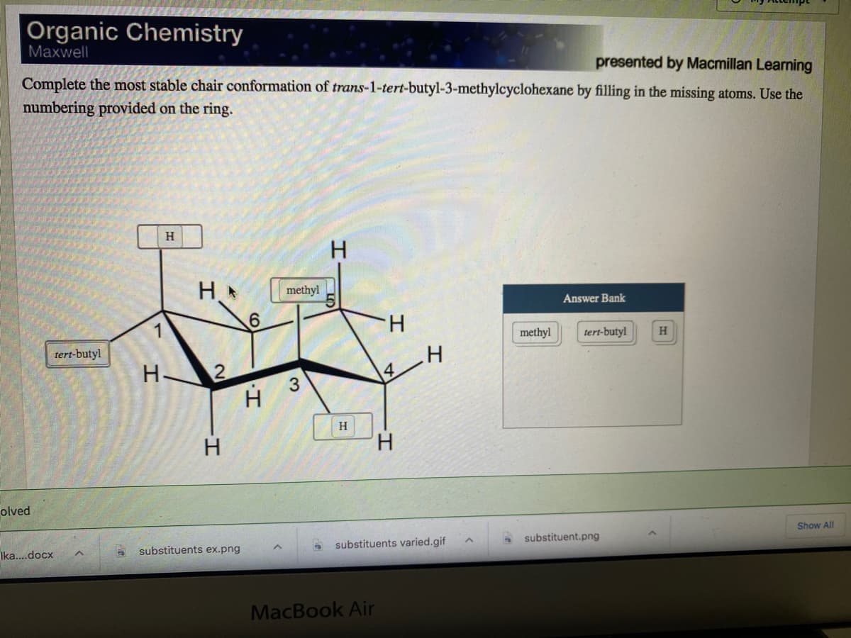 Organic Chemistry
Maxwell
presented by Macmillan Learning
Complete the most stable chair conformation of trans-1-tert-butyl-3-methylcyclohexane by filling in the missing atoms. Use the
numbering provided on the ring.
H
H.
methyl
Answer Bank
H.
methyl
tert-butyl
H.
tert-butyl
H.
4
H 3
H
H.
H.
olved
Show All
Ika..docx
substituents ex.png
substituents varied.gif
substituent.png
MacBook Air
