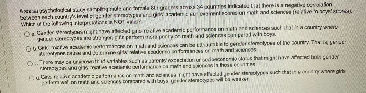 A social psychological study sampling male and female 8th graders across 34 countries indicated that there is a negative correlation
between each country's level of gender stereotypes and girls' academic achievement scores on math and sciences (relative to boys' scores).
Which of the following interpretations is NOT valid?
O a. Gender stereotypes might have affected girls' relative academic performance on math and sciences such that in a country where
gender stereotypes are stronger, girls perform more poorly on math and sciences compared with boys.
O b. Girls' relative academic performances on math and sciences can be attributable to gender stereotypes of the country. That is, gender
stereotypes cause and determine girls' relative academic performances on math and sciences
c. There may be unknown third variables such as parents' expectation or socioeconomic status that might have affected both gender
stereotypes and girls' relative academic performance on math and sciences in those countries
O d. Girls' relative academic performance on math and sciences might have affected gender stereotypes such that in a country where girls
perform well on math and sciences compared with boys, gender stereotypes will be weaker.