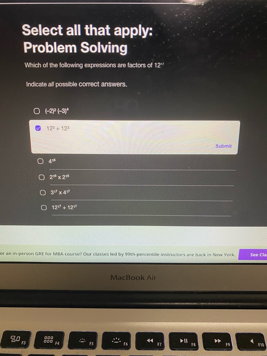 Select all that apply:
Problem Solving
Which of the following expressions are factors of 12¹2
Indicate all possible correct answers.
O (-2)² (-3)
123 + 12³
Submit
418
O 216 x 215
O 317 x 417
O 1217 + 1217
or an in-person GRE for MBA course? Our classes led by 99th-percentile instructors are back in New York.
MacBook Air
80
000
000
◄◄
F6
F9
F3
F4
F5
F7
▶11
F8
See Cla
F10