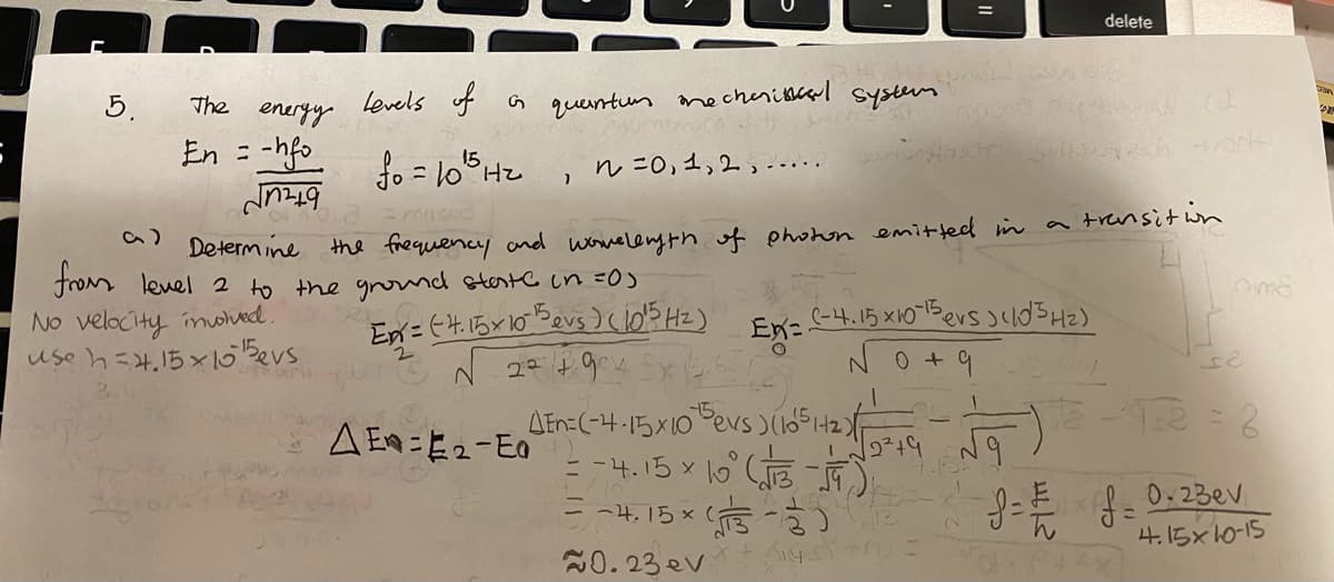 delete
5.
levels of a querntur
necheribcarl system
The
eneryy
En = -hfo
15
H,
n=0,1,2,--. .
Determ ine the frequency and wonelenyth of phonon emitted in a trensit in
from lenel 2 to the gormd stestc in =0)
No velocity imohed.
use h=4,15×Bevs
(-4.15 x10-1Bers
En:
No+9
AEn=(-4-15X10 evs )6542F
= -4. 15 x lo ( -
A Ea=E2-E0
0.23ev
- -4,15x
%3D
4.15x10-15
20.23ev
