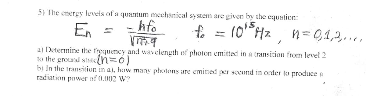 5) The energy levels of a quantum mechanical system are given by the equation:
En
hfo
10 Hz
ņ = 0,1,3...,
ノ
a) Determine the frequency and wavelength of photon emitted in a transition from level 2
to the ground stateln=0)
b) In the transition in a), how many photons are emitted per second in order to produce a
radiation power of 0.002 W?
