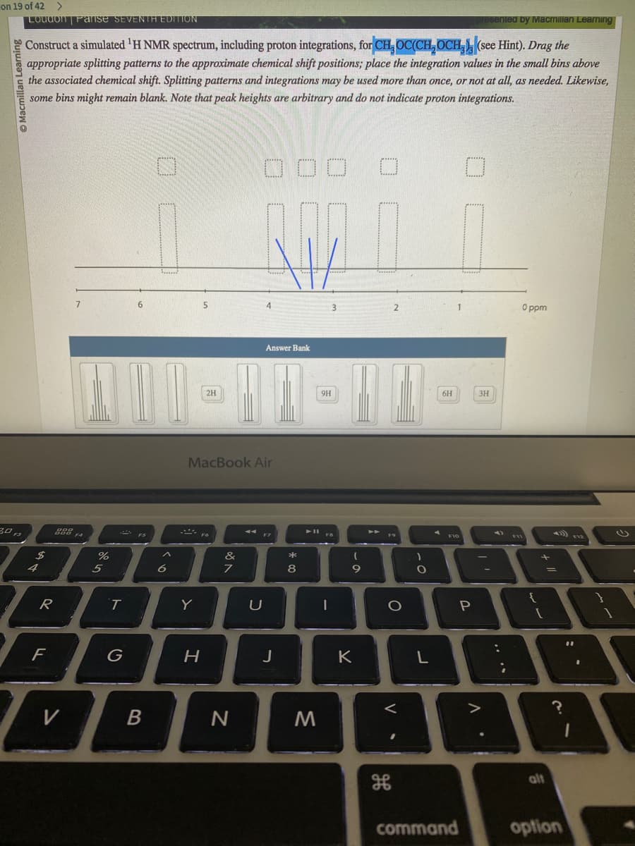 on 19 of 42 >
Learning
Loudon Parise SEVENTH EDITION
Construct a simulated ¹H NMR spectrum, including proton integrations, for CH₂ OC(CH₂OCH (see Hint). Drag the
appropriate splitting patterns to the approximate chemical shift positions; place the integration values in the small bins above
the associated chemical shift. Splitting patterns and integrations may be used more than once, or not at all, as needed. Likewise,
some bins might remain blank. Note that peak heights are arbitrary and do not indicate proton integrations.
30円
$
4
R
F
V
7
%
5
T
G
B
^
6
2H
-Fo
Y
H
MacBook Air
&
7
RAM
N
4
U
Answer Bank
J
* 00
M
9H
I
(
9
K
➤➤
2
O
<
H
)
O
L
6H
command
P
-3H
sented by Macmillan Learning
^
11
;
0 ppm
95
{
+ 11
alt
?
option
}
(1)