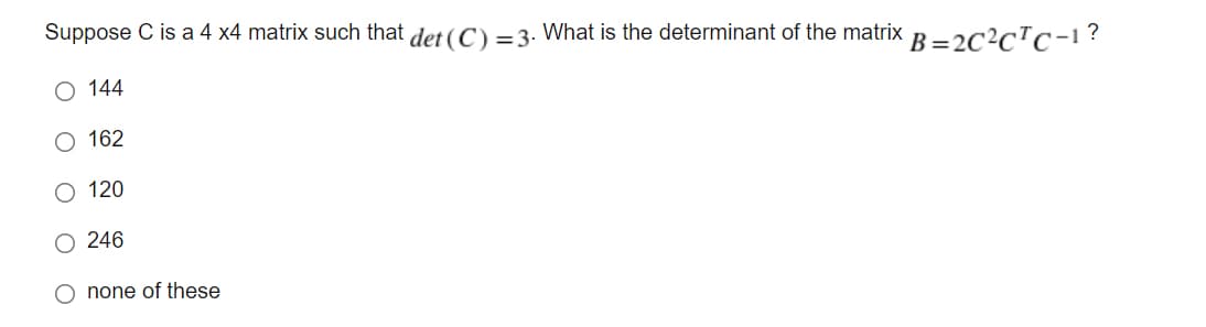 Suppose C is a 4 x4 matrix such that det (C) =3. What is the determinant of the matrix B = 2C2cTc-1?
O 144
162
O 120
O 246
O none of these
