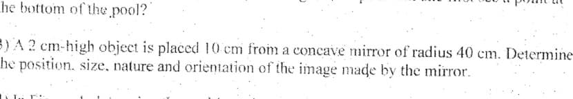 he bottom of the pool?
3) A ? cm-high object is placed 10 cm from a concave mirror of radius 40 cm. Determine
he position, size, nature and orientation of the image made by the mirror.
