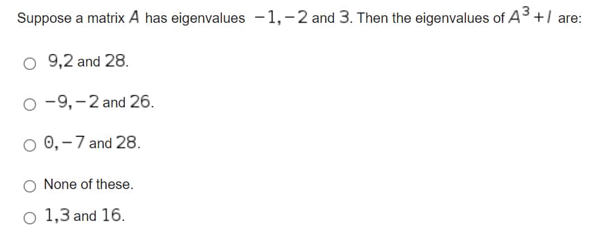 Suppose a matrix A has eigenvalues -1,-2 and 3. Then the eigenvalues of A3+/ are:
9,2 and 28.
O -9,-2 and 26.
0,-7 and 28.
None of these.
o 1,3 and 16.
