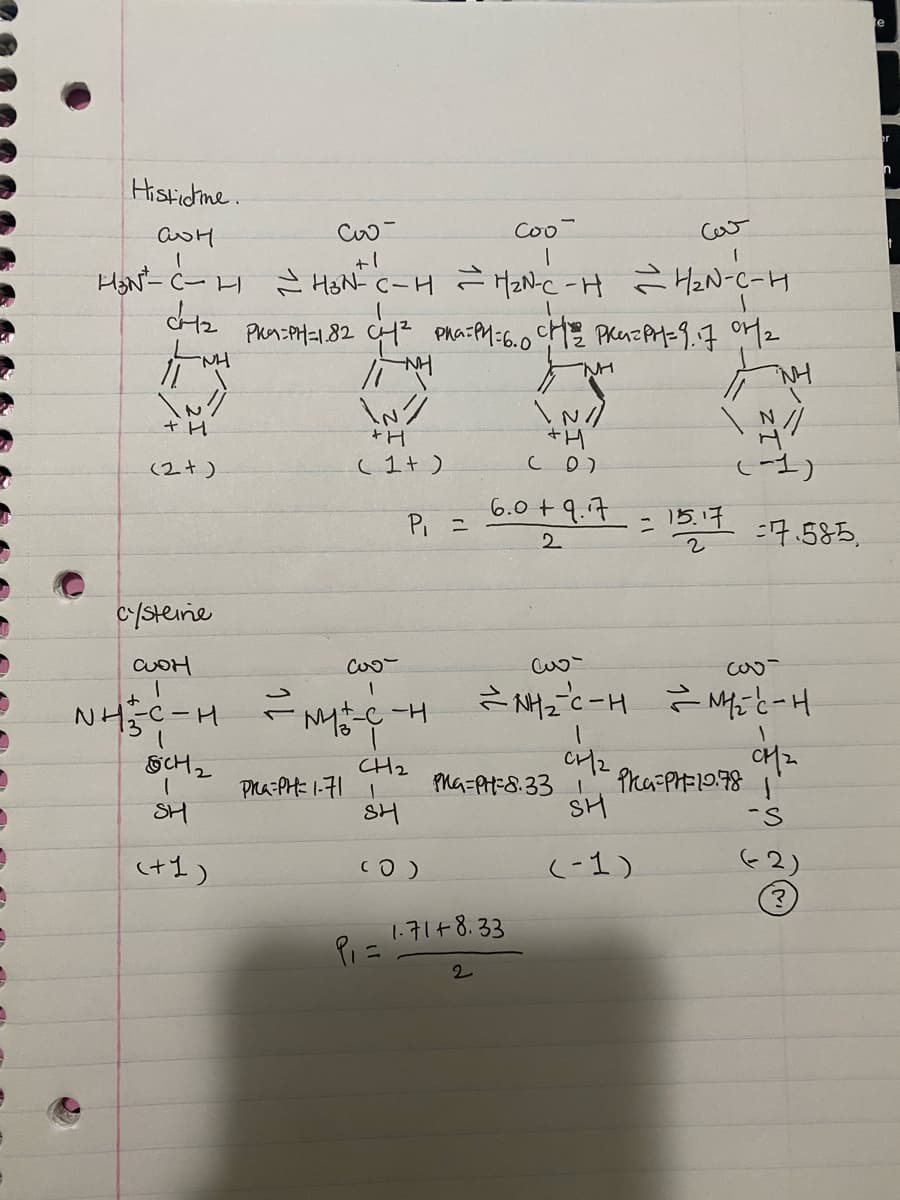 Histidine.
аон
H₂N²-C - H
CH₂
|| M
\N//
+ H
Co
Coo
+1
H ~ H³N² C-H = H₂N-C-H ~ H₂N-C-H
PK9=PH=1.82 CH² Pha=PH=6.0 CH² PRAZPH=9.17 07/1₂
en
IMH
M
\N/
+H
(1+)
(2+)
cysteine
cos
аон
1
NH÷-C-H ~ M÷-C-H
GCH2
1
SH
(+1)
P₁ =
CH2
हम
(0)
Pra-PH=1-711
P₁ =
\N/
+H
(0)
6.0+ 9.7
2
2
1.71+8.33
كيف
CH₂
SH
(-1)
= 15.17
2
N/
(-1)
=NH₂=C-H = H₂C-H
CH₂
Pha-PH=8.331 Pha=PH= 10.78
7.585,
S
e
er
n
t