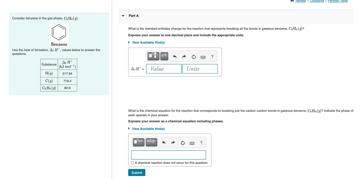 Review T Constants I Periodic Table
Part A
Consider benzene in the gas phase, C6 H6 (g).
What is the standard enthalpy change for the reaction that represents breaking all the bonds in gaseous benzene, C6 H6 (9)?
Express your answer to one decimal place and include the appropriate units.
• View Available Hint(s)
Benzene
Use the heat of formation, Aƒ H°, values below to answer the
questions.
HA
?
Af H°
|(kJ mol-1)
Substance
A;H° =
Value
Units
H(9)
217.94
C(g)
718.4
C6 H6 (9)
82.9
What is the chemical equation for the reaction that corresponds to breaking just the carbon-carbon bonds in gaseous benzene, C6 H6 (9)? Indicate the phase of
each species in your answer.
Express your answer as a chemical equation including phases.
• View Available Hint(s)
ΑΣφ
?
O A chemical reaction does not occur for this question.
Submit
