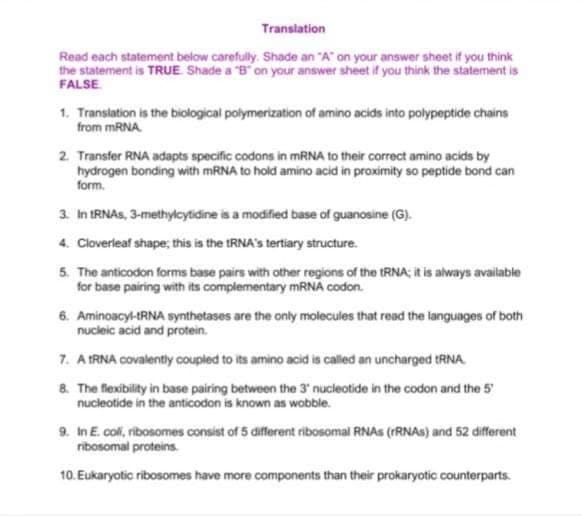 Transiation
Read each statement below carefully. Shade an "A on your answer sheet if you think
the statement is TRUE Shade a "B on your answer sheet if you think the statement is
FALSE
1. Transiation is the biological polymerization of amino acids into polypeptide chains
from MRNA.
2. Transfer RNA adapts specific codons in MRNA to their correct amino acids by
hydrogen bonding with MRNA to hold amino acid in proximity so peptide bond can
form.
3. In IRNAS, 3-methylcytidine is a modified base of guanosine (G).
4. Cloverleaf shape; this is the tRNA's tertiary structure.
5. The anticodon forms base pairs with other regions of the RNA; i is always available
for base pairing with its complementary mRNA codon.
6. Aminoacyl-tRNA synthetases are the only molecules that read the languages of both
nucleic acid and protein.
7. A IRNA covalently coupled to its amino acid is called an uncharged tRNA.
8. The flexibility in base pairing between the 3' nucleotide in the codon and the 5
9. In E. coli, ribosomes consist of 5 different ribosomal RNAS (FRNAS) and 52 different
ribosomal proteins.
10. Eukaryotic ribosomes have more components than their prokaryotic counterparts.
