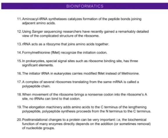 BIOINFORMATICS
11. Aminoacyl-tRNA synthetases catalyzes formation of the peptide bonds joining
adjacent amino acids.
12. Using Sanger sequencing researchers have recently gained a remarkably detailed
view of the complicated structure of the ribosome.
13. FRNA acts as a ribozyme that joins amino acids together.
14. Formylmethionine (IMet) recognize the initiation codon.
15. In prokaryotes, special signal sites such as ribosome binding site, has three
significant elements.
16. The initiator tRNA in eukaryotes carries modified fMet instead of Methionine.
17.A complex of several ribosomes translating from the same mRNA is called a
polypeptide chain.
18. When movement of the ribosome brings a nonsense codon into the ribosome's A
site, no tRNAs can bind to that codon.
19. The elongation machinery adds amino acids to the C terminus of the lengthening
polypeptide, polypeptide synthesis proceeds from the N terminus to the C terminus.
20. Posttranslational changes to a protein can be very important: ie, the biochemical
function of many enzymes directly depends on the addition (or sometimes removal)
of nucleotide groups.
