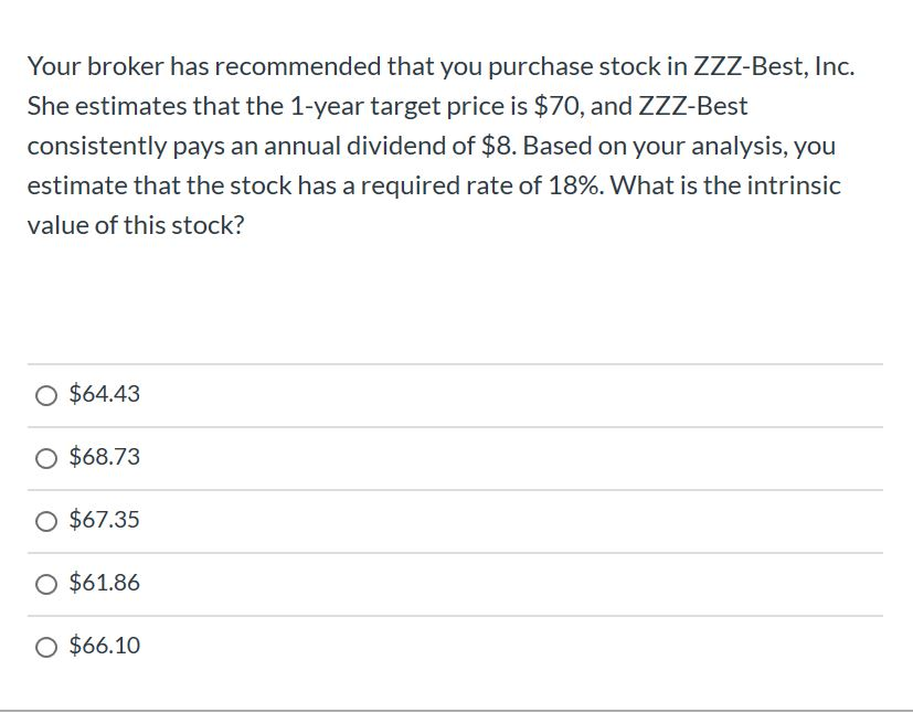 Your broker has recommended that you purchase stock in ZZZ-Best, Inc.
She estimates that the 1-year target price is $70, and ZZZ-Best
consistently pays an annual dividend of $8. Based on your analysis, you
estimate that the stock has a required rate of 18%. What is the intrinsic
value of this stock?
O $64.43
O $68.73
O $67.35
O $61.86
O $66.10