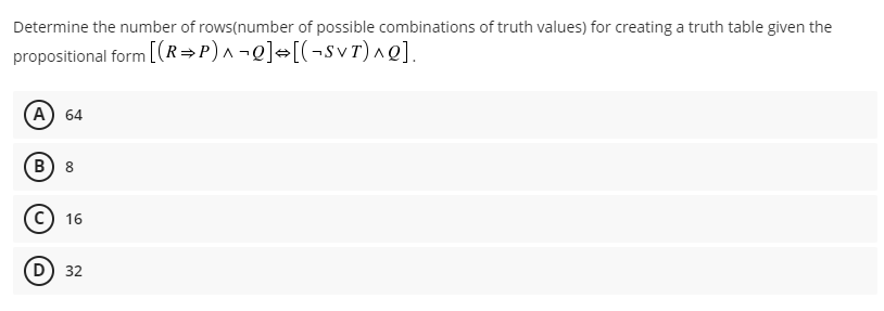 Determine the number of rows(number of possible combinations of truth values) for creating a truth table given the
propositional form [(R=P)^¬Q]=[(¬svr)^Q].
А) 64
В) 8
c) 16
D) 32
