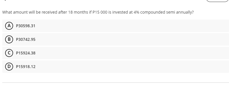 What amount will be received after 18 months if P15 000 is invested at 4% compounded semi annually?
(А) Р30598.31
в) Р30742.95
(c) P15924.38
P15918.12
