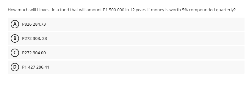 How much will I invest in a fund that will amount P1 500 000 in 12 years if money is worth 5% compounded quarterly?
A P826 284.73
B P272 303. 23
P272 304.00
D P1 427 286.41
