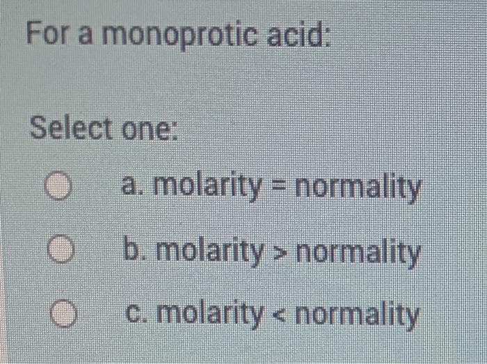 For a monoprotic acid:
Select one:
a. molarity = normality
b. molarity > normality
c. molarity < normality
