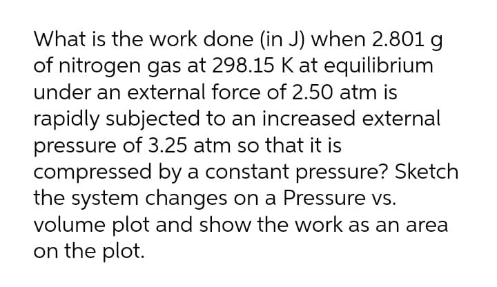 What is the work done (in J) when 2.801 g
of nitrogen gas at 298.15 K at equilibrium
under an external force of 2.50 atm is
rapidly subjected to an increased external
pressure of 3.25 atm so that it is
compressed by a constant pressure? Sketch
the system changes on a Pressure vs.
volume plot and show the work as an area
on the plot.
