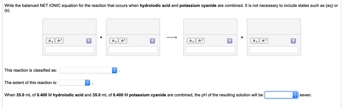 Write the balanced NET IONIC equation for the reaction that occurs when hydroiodic acid and potassium cyanide are combined. It is not necessary to include states such as (aq) or
(s).
A2
A?
A2
A
Az A?
A2
A
This reaction is classified as:
The extent of this reaction is:
When 35.0 mL of 0.400 M hydroiodic acid and 35.0 mL of 0.400 M potassium cyanide are combined, the pH of the resulting solution will be
C seven.
