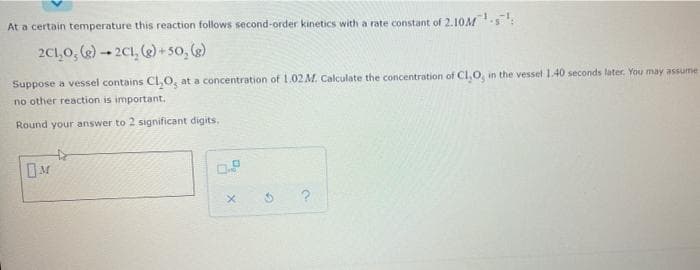 At a certain temperature this reaction follows second-order kinetics with a rate constant of 2.10M s:
2C1,0, (e)- 2C1, (2) +5o, (e)
Suppose a vessel contains CI,O, at a concentration of 1.02M. Calculate the concentration of Cl,0, in the vessel 1.40 seconds later. You may assume
no other reaction is important.
Round your answer to 2 significant digits,
