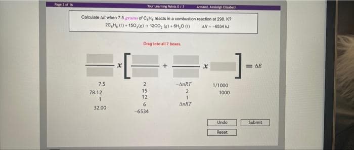 Page 3 of 16
Your Learning Points 0/7
Armand, A liateth
Calculate AE when 7.5 grams of CH, reacts in a combustion reaction at 298. K?
20,H, (1) + 150,e) - 12co, (e) + 6H,0 (1)
All--6534 kJ
Drag into all 7 boxes.
= AE
7.5
--ANRT
1/1000
15
12
78.12
2
1000
6.
AnRT
32.00
-6534
Undo
Submit
Reset
