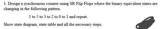 1. Design a synchronous counter using SR Flip Flops where the binary equivalent states are
changing in the following pattern.
1 to 5 to 3 to 2 to 0 to 1 and repeat.
Show state diagram, state table and all the necessary steps.
