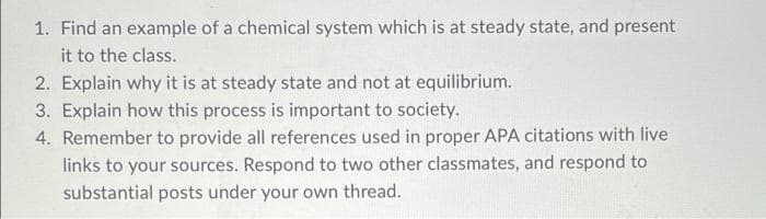 1. Find an example of a chemical system which is at steady state, and present
it to the class.
2. Explain why it is at steady state and not at equilibrium.
3. Explain how this process is important to society.
4. Remember to provide all references used in proper APA citations with live
links to your sources. Respond to two other classmates, and respond to
substantial posts under your own thread.
