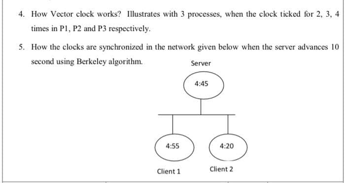 4. How Vector clock works? Illustrates with 3 processes, when the clock ticked for 2, 3, 4
times in P1, P2 and P3 respectively.
5. How the clocks are synchronized in the network given below when the server advances 10
second using Berkeley algorithm.
Server
4:45
4:55
4:20
Client 1
Client 2
