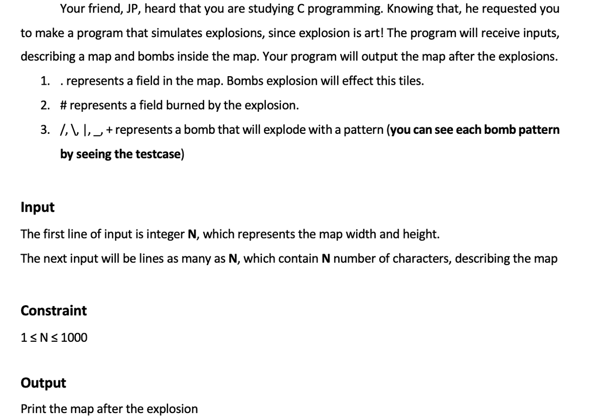 Your friend, JP, heard that you are studying C programming. Knowing that, he requested you
to make a program that simulates explosions, since explosion is art! The program will receive inputs,
describing a map and bombs inside the map. Your program will output the map after the explosions.
1. . represents a field in the map. Bombs explosion will effect this tiles.
2. # represents a field burned by the explosion.
3. /,\ I,_ + represents a bomb that will explode with a pattern (you can see each bomb pattern
by seeing the testcase)
Input
The first line of input is integer N, which represents the map width and height.
The next input will be lines as many as N, which contain N number of characters, describing the map
Constraint
1<N< 1000
Output
Print the map after the explosion
