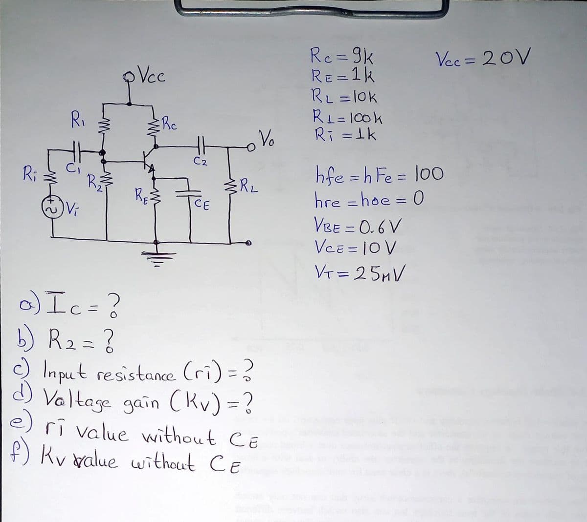 Rc=9k
RE=1k
Rz =l0k
RL = 100k
Ri =1k
Vec = 20V
%3D
Vcc
RI
Re
Vo
C2
hfe = h Fe = l00
hre = hoe = 0
Ri
R
RE
CE
%3D
Vi
VBE = 0.6 V
VcE = 10V
VT = 25MV
) Ic=?
b) R2=?
O Imput resistance Cri) =?
J Valtage gain (Kv) = ?
e) rî value vwithout CE
f) Kv walue without CE
