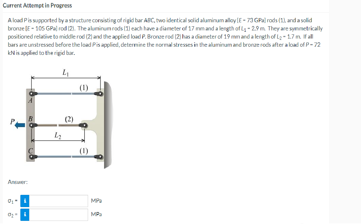 Current Attempt in Progress
A load P is supported by a structure consisting of rigid bar ABC, two identical solid aluminum alloy [E = 73 GPa] rods (1), and a solid
bronze [E = 105 GPa] rod (2). The aluminum rods (1) each have a diameter of 17 mm and a length of L₁ = 2.9 m. They are symmetrically
positioned relative to middle rod (2) and the applied load P. Bronze rod (2) has a diameter of 19 mm and a length of L₂ = 1.7 m. If all
bars are unstressed before the load P is applied, determine the normal stresses in the aluminum and bronze rods after a load of P = 72
kN is applied to the rigid bar.
(1)
Answer:
01 =
i
0₂ =
i
MPa
MPa