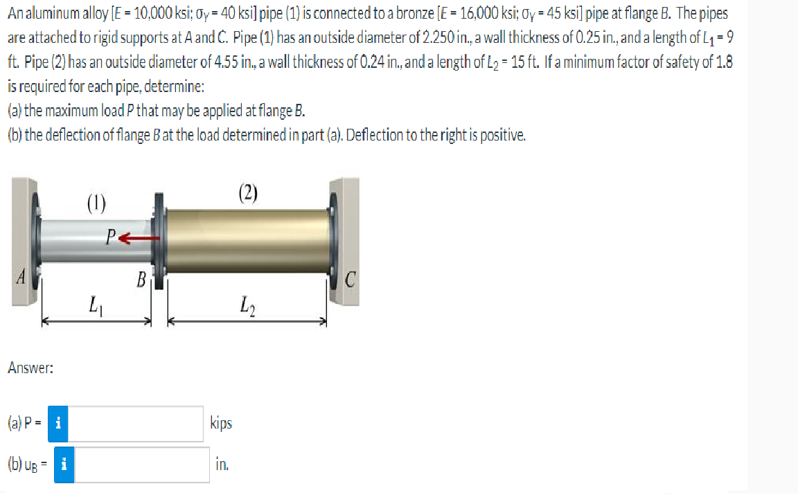 An aluminum alloy [E = 10,000 ksi; ay = 40 ksi] pipe (1) is connected to a bronze [E = 16,000 ksi; Oy = 45 ksi] pipe at flange B. The pipes
are attached to rigid supports at A and C. Pipe (1) has an outside diameter of 2.250 in., a wall thickness of 0.25 in., and a length of L₁ = 9
ft. Pipe (2) has an outside diameter of 4.55 in., a wall thickness of 0.24 in., and a length of L₂ = 15 ft. If a minimum factor of safety of 1.8
is required for each pipe, determine:
(a) the maximum load P that may be applied at flange B.
(b) the deflection of flange B at the load determined in part (a). Deflection to the right is positive.
(1)
C
L₂
P←
4₁
Answer:
(a) P = i
3
(b) ug = 1
B
kips
in.