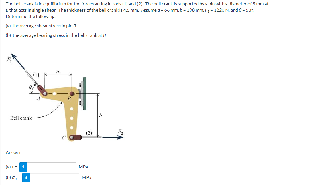 The
bell crank is in equilibrium for the forces acting in rods (1) and (2). The bell crank is supported by a pin with a diameter of 9 mm at
B that acts in single shear. The thickness of the bell crank is 4.5 mm. Assume a = 66 mm, b = 198 mm, F₁ = 1220 N, and 0 = 53°
Determine the following:
(a) the average shear stress in pin B
(b) the average bearing stress in the bell crank at B
a
(1)
Bell crank
Answer:
(a) T=
(b) On:
i
i
(2)
MPa
MPa
F₂