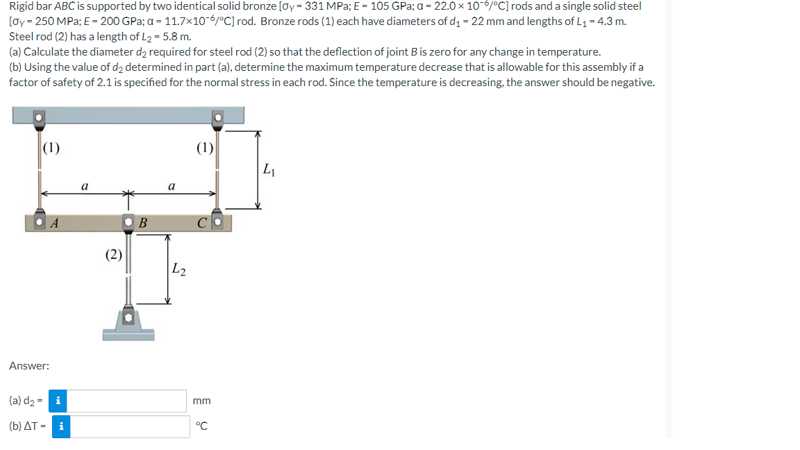 Rigid bar ABC is supported by two identical solid bronze [Oy = 331 MPa; E = 105 GPa; a = 22.0 × 10¯6/°C] rods and a single solid steel
[Oy = 250 MPa: E = 200 GPa; a = 11.7×106/°C] rod. Bronze rods (1) each have diameters of d₁ = 22 mm and lengths of L₁ = 4.3 m.
Steel rod (2) has a length of L₂ = 5.8 m.
(a) Calculate the diameter d₂ required for steel rod (2) so that the deflection of joint B is zero for any change in temperature.
(b) Using the value of d2 determined in part (a), determine the maximum temperature decrease that is allowable for this assembly if a
factor of safety of 2.1 is specified for the normal stress in each rod. Since the temperature is decreasing, the answer should be negative.
(1)
(1)
L₁
A
Answer:
(a) d₂= i
(b) AT =
a
(2)
B
a
L2
mm
°℃