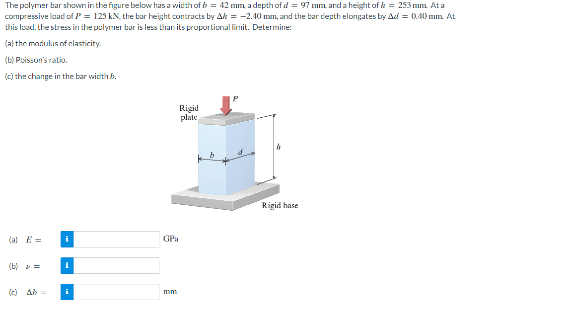 The polymer bar shown in the figure below has a width of b = 42 mm, a depth of d = 97 mm, and a height of h = 253 mm. At a
compressive load of P = 125 kN, the bar height contracts by Ah = -2.40 mm, and the bar depth elongates by Ad = 0.40 mm. At
this load, the stress in the polymer bar is less than its proportional limit. Determine:
(a) the modulus of elasticity.
(b) Poisson's ratio.
(c) the change in the bar width b.
Rigid
plate
h
Rigid base
(a) E =
i
(b) v =
i
(c) Ab =
i
GPa
mm
b