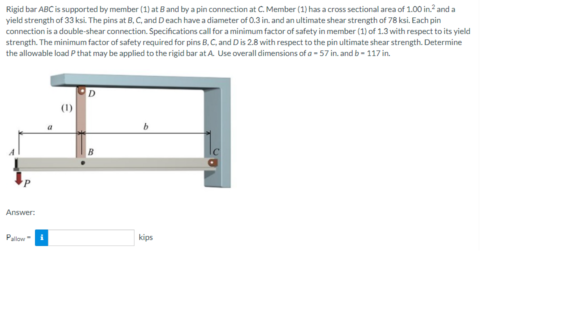 Rigid bar ABC is supported by member (1) at B and by a pin connection at C. Member (1) has a cross sectional area of 1.00 in.² and a
yield strength of 33 ksi. The pins at B, C, and D each have a diameter of 0.3 in. and an ultimate shear strength of 78 ksi. Each pin
connection is a double-shear connection. Specifications call for a minimum factor of safety in member (1) of 1.3 with respect to its yield
strength. The minimum factor of safety required for pins B, C, and D is 2.8 with respect to the pin ultimate shear strength. Determine
the allowable load P that may be applied to the rigid bar at A. Use overall dimensions of a = 57 in. and b = 117 in.
a
b
B
kips
P
Answer:
Pallow=
i