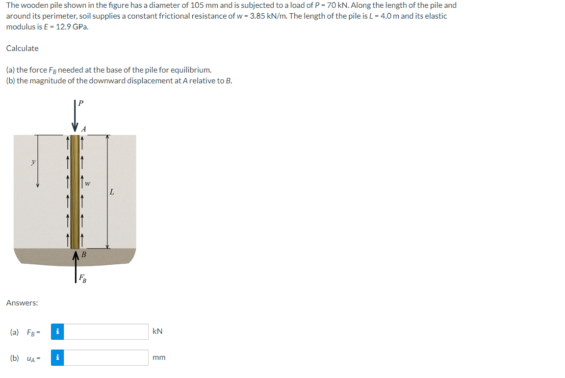 The wooden pile shown in the figure has a diameter of 105 mm and is subjected to a load of P = 70 kN. Along the length of the pile and
around its perimeter, soil supplies a constant frictional resistance of w = 3.85 kN/m. The length of the pile is L = 4.0 m and its elastic
modulus is E= 12.9 GPa.
Calculate
(a) the force Fg needed at the base of the pile for equilibrium.
(b) the magnitude of the downward displacement at A relative to B.
y
L
Answers:
(a) FB =
(b) UA=
i
i
B
FB
KN
mm