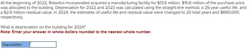 At the beginning of 2022, Robotics Incorporated acquired a manufacturing facility for $13.6 million. $10.6 million of the purchase price
was allocated to the building. Depreciation for 2022 and 2023 was calculated using the straight-line method, a 25-year useful life, and
a $2.6 million residual value. In 2024, the estimates of useful life and residual value were changed to 20 total years and $660,000,
respectively.
What is depreciation on the building for 2024?
Note: Enter your answer in whole dollars rounded to the nearest whole number.
Depreciation