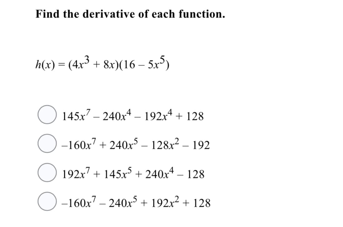 Find the derivative of each function.
h(x) = (4x³ + 8x)(16 – 5x)
145x7 – 240x4 – 192x* + 128
O -160x7 + 240x° – 128x² – 192
O 192x7 + 145x³ + 240x4 – 128
O -160x7 – 240x° + 192x² + 128
