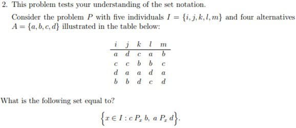 2. This problem tests your understanding of the set notation.
Consider the problem P with five individuals I = {i, j, k, l, m} and four alternatives
A= {a, b, c, d] illustrated in the table below:
ijklm
d C
a
C C
d
a
a
bb d с
abd
What is the following set equal to?
b b
b
С
a
d
{r € 1:c P₂ b, a P, d}.