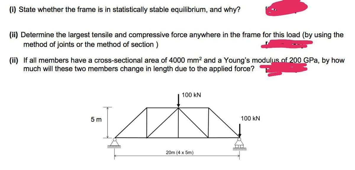 (i) State whether the frame is in statistically stable equilibrium, and why?
(ii) Determine the largest tensile and compressive force anywhere in the frame for this load (by using the
method of joints or the method of section )
(ii) If all members have a cross-sectional area of 4000 mm2 and a Young's modulus of 200 GPa, by how
much will these two members change in length due to the applied force?
100 kN
5 m
100 kN
20m (4 x 5m)
