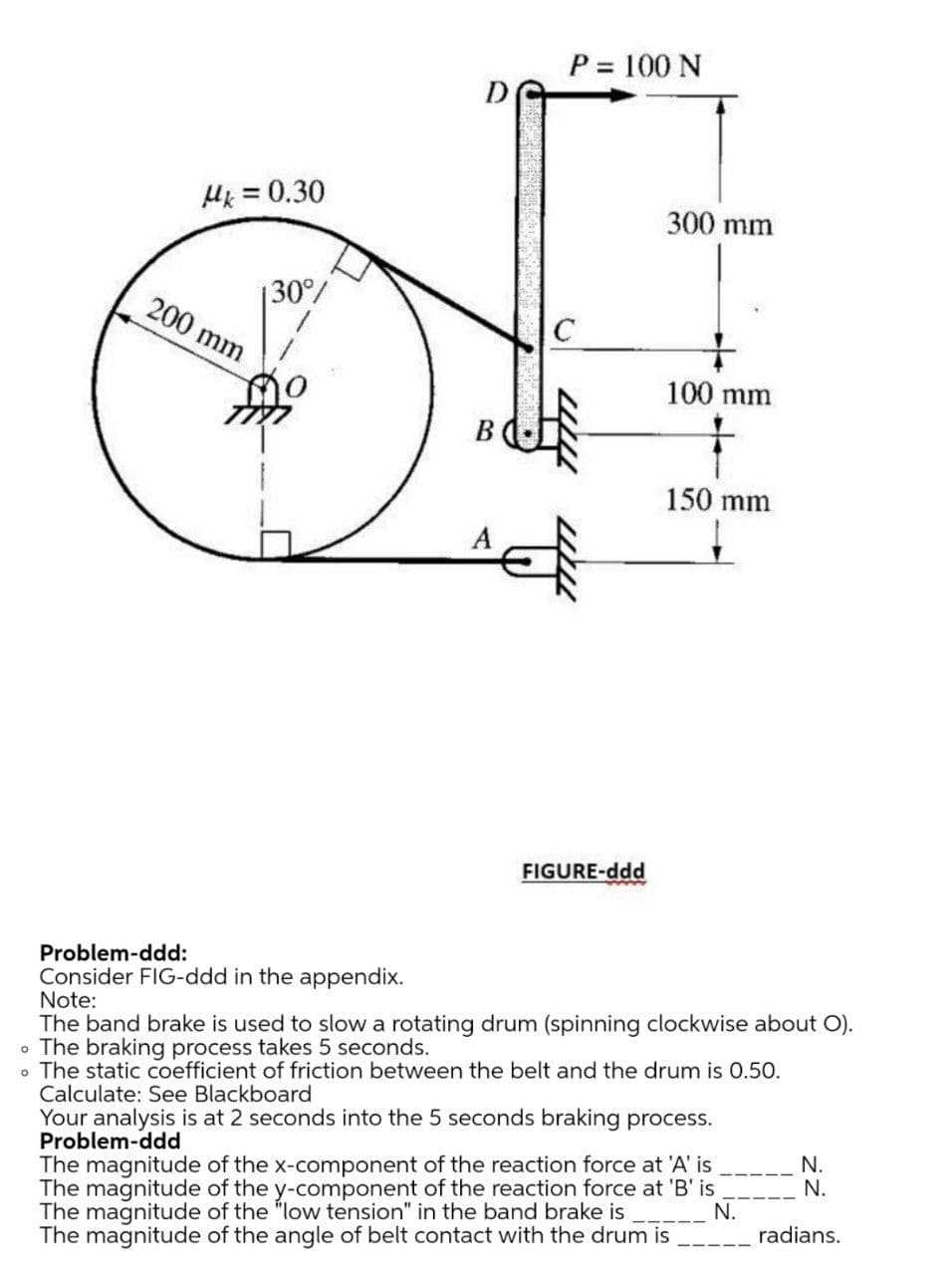 P = 100 N
%3D
D
Hk = 0.30
300 mm
30/
200 mm
100 mm
В
150 mm
FIGURE-ddd
Problem-ddd:
Consider FIG-ddd in the appendix.
Note:
The band brake is used to slow a rotating drum (spinning clockwise about O).
• The braking process takes 5 seconds.
• The static coefficient of friction between the belt and the drum is 0.50.
Calculate: See Blackboard
Your analysis is at 2 seconds into the 5 seconds braking process.
Problem-ddd
The magnitude of the x-component of the reaction force at 'A' is
The magnitude of the y-component of the reaction force at 'B' is
The magnitude of the "low tension" in the band brake is
The magnitude of the angle of belt contact with the drum is
N.
N.
N.
radians.
