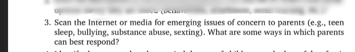 3. Scan the Internet or media for emerging issues of concern to parents (e.g., teen
sleep, bullying, substance abuse, sexting). What are some ways in which parents
can best respond?
