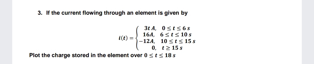 3. If the current flowing through an element is given by
3t A, 0<t< 6s
16A, 6<t < 10 s
-12A, 10 <t< 15 s
0, t> 15 s
Plot the charge stored in the element over 0 <t< 18 s
i(t) =
